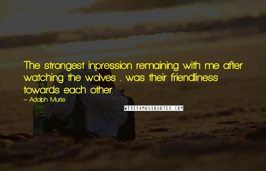 Adolph Murie Quotes: The strongest inpression remaining with me after watching the wolves ... was their friendliness towards each other.