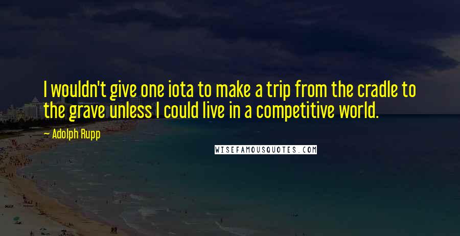 Adolph Rupp Quotes: I wouldn't give one iota to make a trip from the cradle to the grave unless I could live in a competitive world.