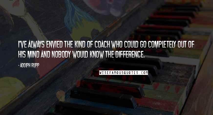 Adolph Rupp Quotes: I've always envied the kind of coach who could go completely out of his mind and nobody would know the difference.