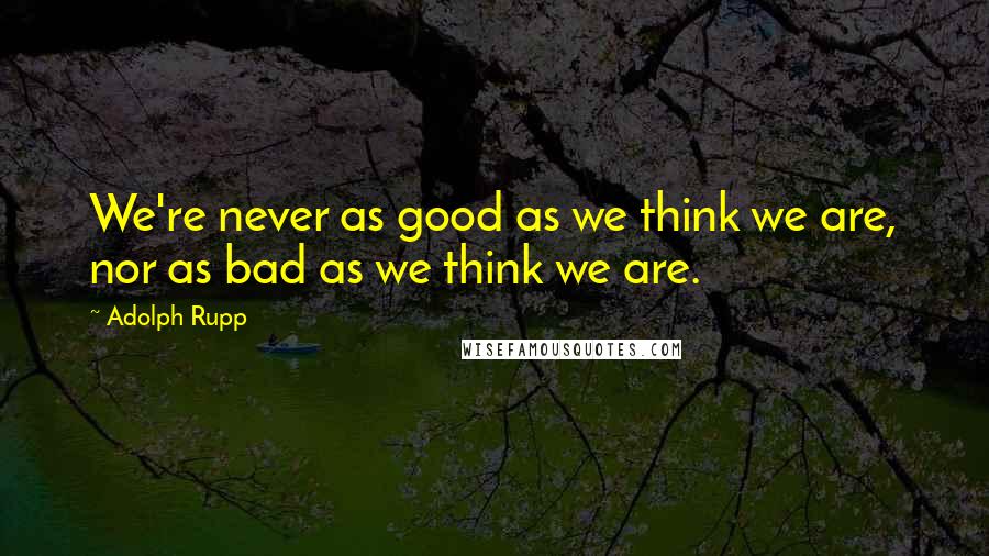 Adolph Rupp Quotes: We're never as good as we think we are, nor as bad as we think we are.