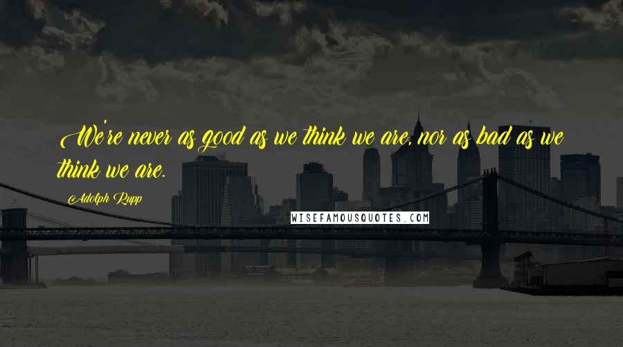 Adolph Rupp Quotes: We're never as good as we think we are, nor as bad as we think we are.