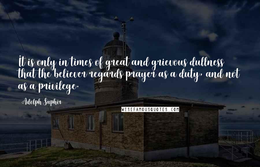 Adolph Saphir Quotes: It is only in times of great and grievous dullness that the believer regards prayer as a duty, and not as a privilege.