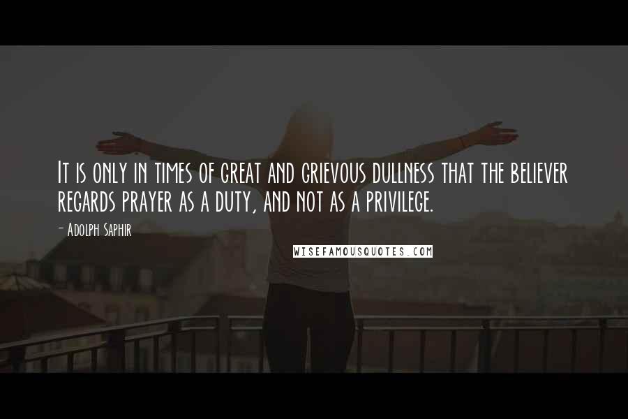 Adolph Saphir Quotes: It is only in times of great and grievous dullness that the believer regards prayer as a duty, and not as a privilege.