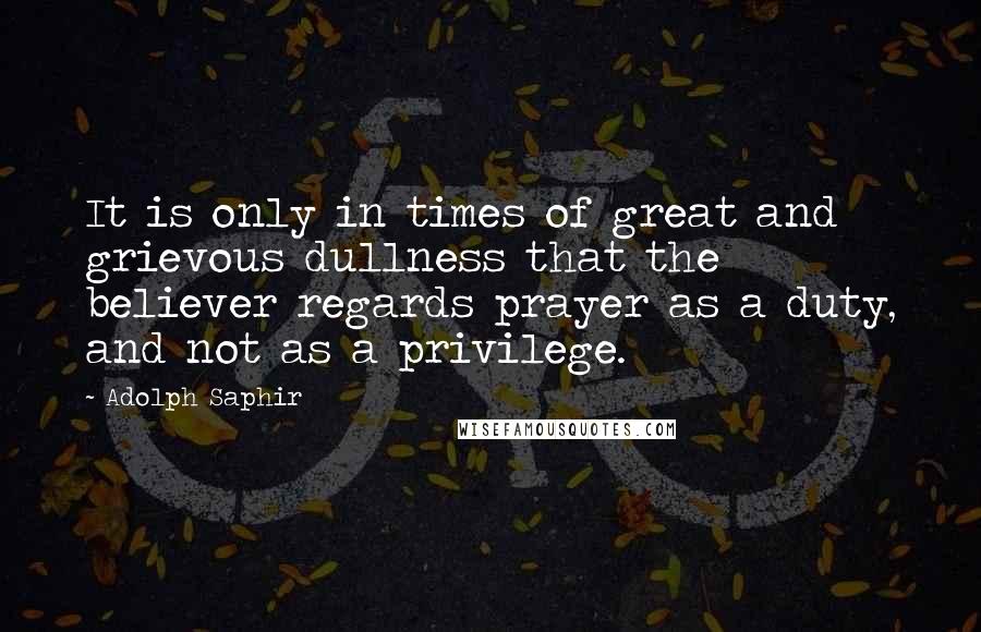 Adolph Saphir Quotes: It is only in times of great and grievous dullness that the believer regards prayer as a duty, and not as a privilege.