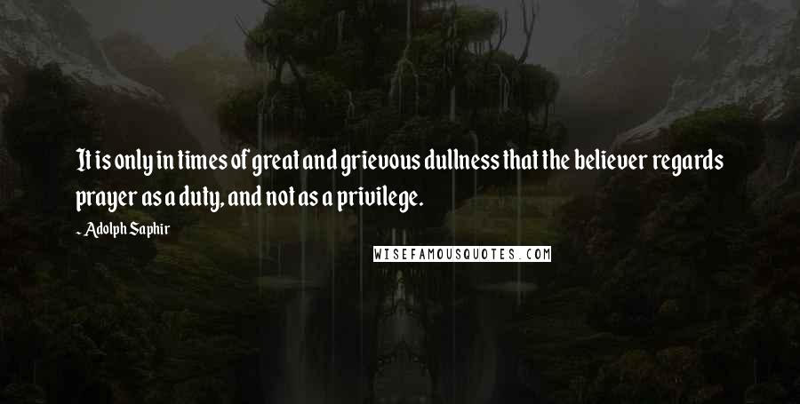 Adolph Saphir Quotes: It is only in times of great and grievous dullness that the believer regards prayer as a duty, and not as a privilege.