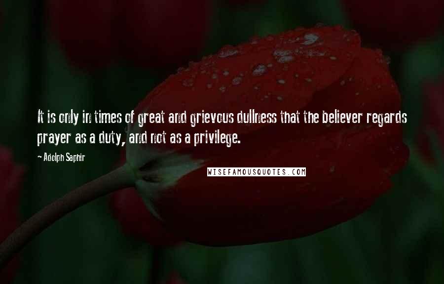 Adolph Saphir Quotes: It is only in times of great and grievous dullness that the believer regards prayer as a duty, and not as a privilege.