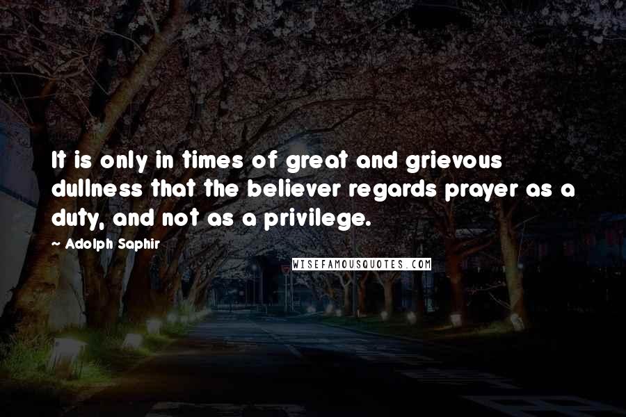 Adolph Saphir Quotes: It is only in times of great and grievous dullness that the believer regards prayer as a duty, and not as a privilege.
