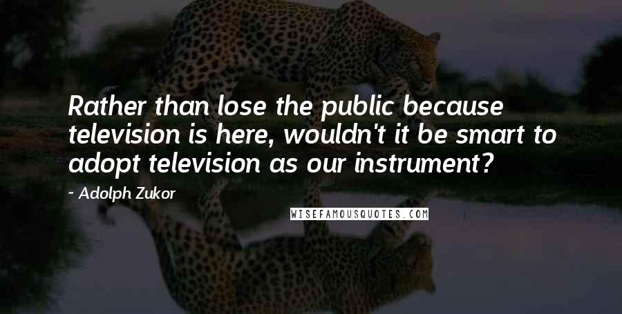Adolph Zukor Quotes: Rather than lose the public because television is here, wouldn't it be smart to adopt television as our instrument?
