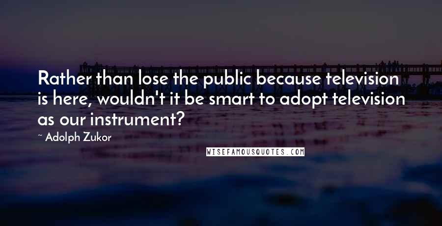 Adolph Zukor Quotes: Rather than lose the public because television is here, wouldn't it be smart to adopt television as our instrument?