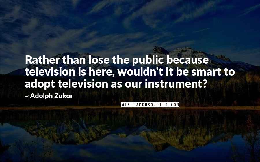Adolph Zukor Quotes: Rather than lose the public because television is here, wouldn't it be smart to adopt television as our instrument?