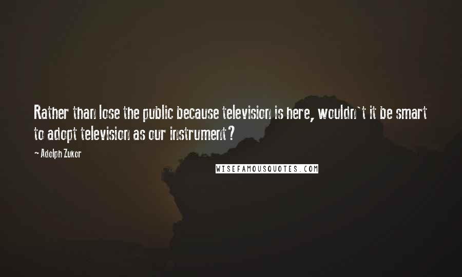 Adolph Zukor Quotes: Rather than lose the public because television is here, wouldn't it be smart to adopt television as our instrument?
