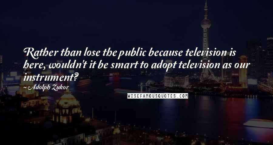 Adolph Zukor Quotes: Rather than lose the public because television is here, wouldn't it be smart to adopt television as our instrument?