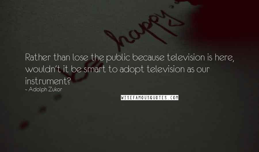 Adolph Zukor Quotes: Rather than lose the public because television is here, wouldn't it be smart to adopt television as our instrument?