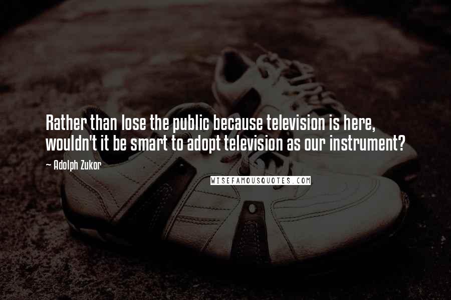 Adolph Zukor Quotes: Rather than lose the public because television is here, wouldn't it be smart to adopt television as our instrument?