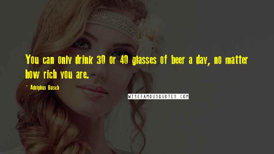 Adolphus Busch Quotes: You can only drink 30 or 40 glasses of beer a day, no matter how rich you are.