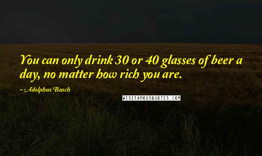 Adolphus Busch Quotes: You can only drink 30 or 40 glasses of beer a day, no matter how rich you are.