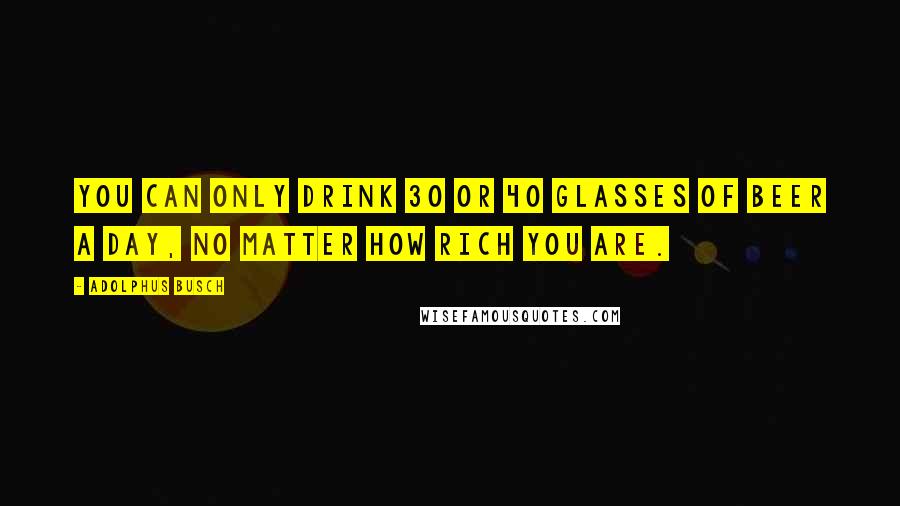 Adolphus Busch Quotes: You can only drink 30 or 40 glasses of beer a day, no matter how rich you are.