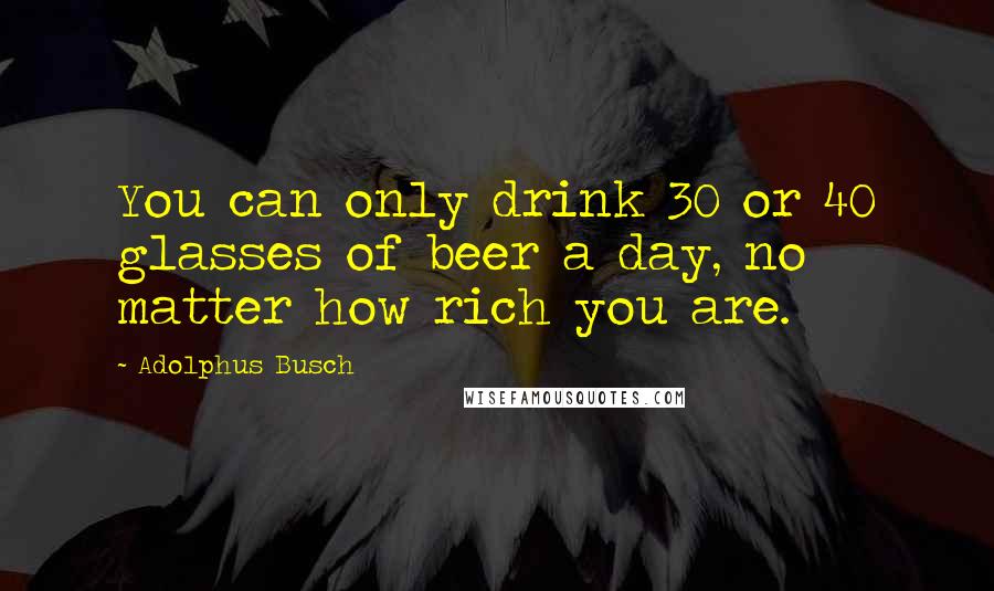 Adolphus Busch Quotes: You can only drink 30 or 40 glasses of beer a day, no matter how rich you are.