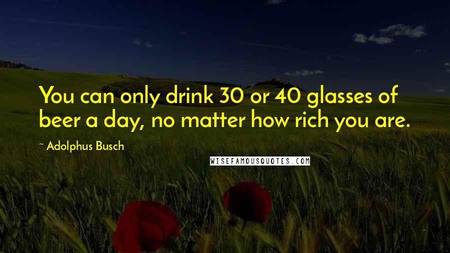 Adolphus Busch Quotes: You can only drink 30 or 40 glasses of beer a day, no matter how rich you are.