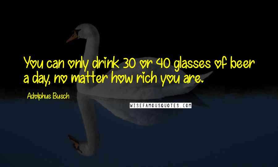 Adolphus Busch Quotes: You can only drink 30 or 40 glasses of beer a day, no matter how rich you are.