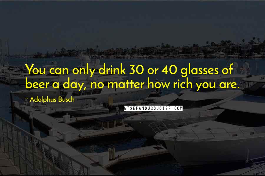 Adolphus Busch Quotes: You can only drink 30 or 40 glasses of beer a day, no matter how rich you are.