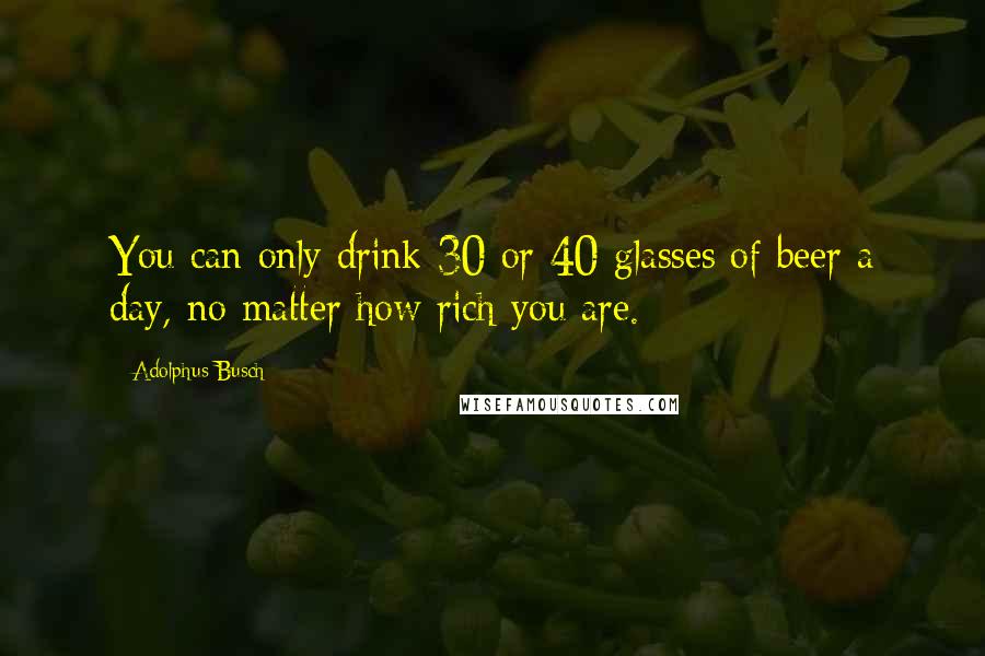 Adolphus Busch Quotes: You can only drink 30 or 40 glasses of beer a day, no matter how rich you are.