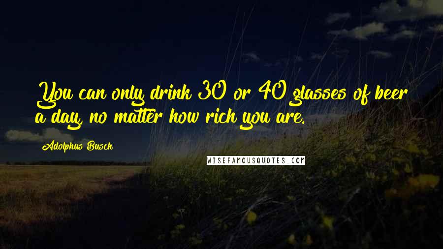 Adolphus Busch Quotes: You can only drink 30 or 40 glasses of beer a day, no matter how rich you are.