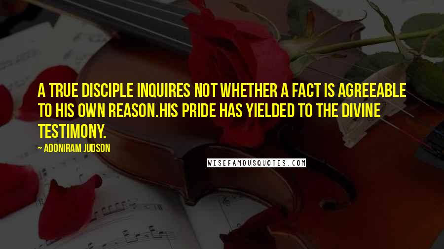 Adoniram Judson Quotes: A true disciple inquires not whether a fact is agreeable to his own reason.His pride has yielded to the divine testimony.