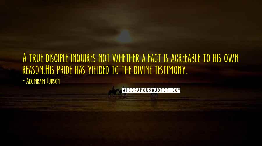 Adoniram Judson Quotes: A true disciple inquires not whether a fact is agreeable to his own reason.His pride has yielded to the divine testimony.