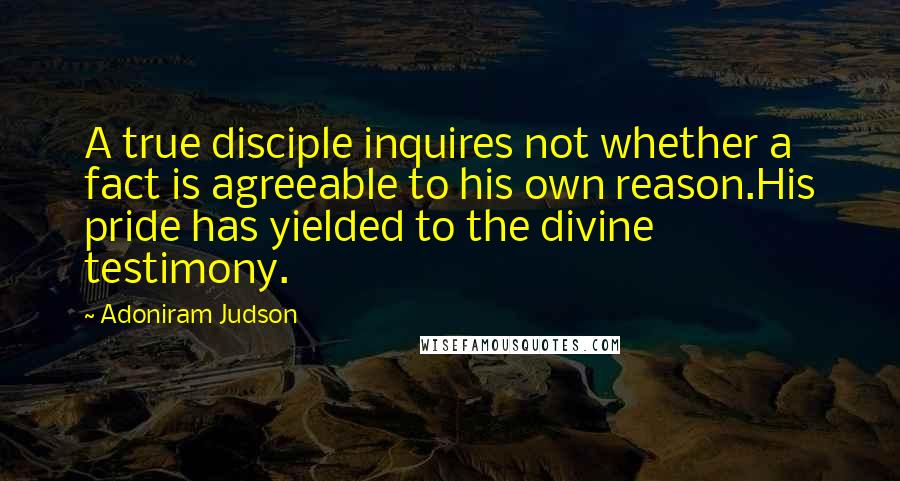 Adoniram Judson Quotes: A true disciple inquires not whether a fact is agreeable to his own reason.His pride has yielded to the divine testimony.
