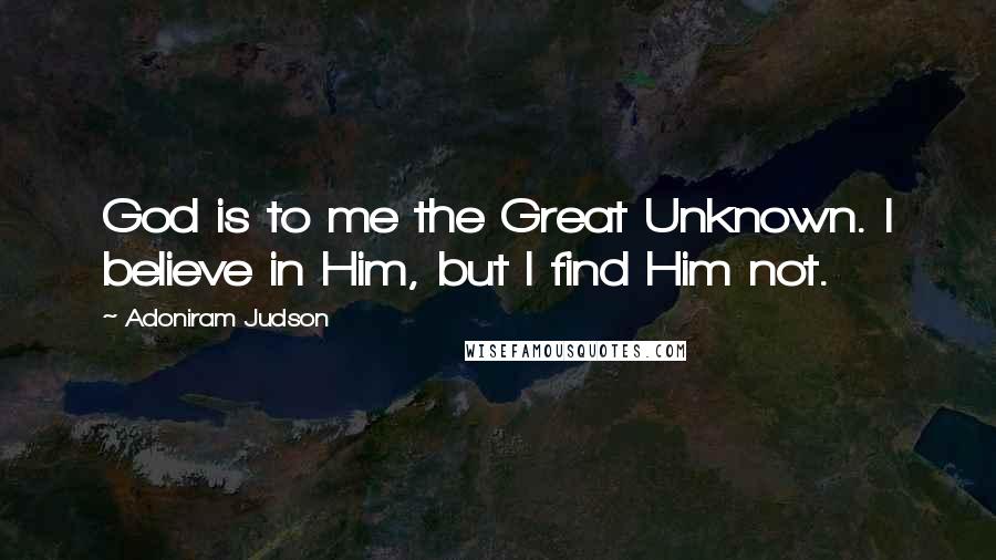 Adoniram Judson Quotes: God is to me the Great Unknown. I believe in Him, but I find Him not.