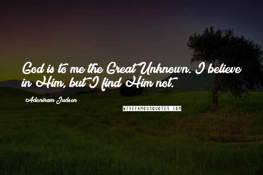 Adoniram Judson Quotes: God is to me the Great Unknown. I believe in Him, but I find Him not.