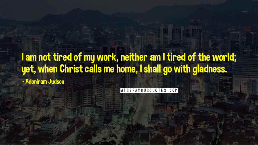 Adoniram Judson Quotes: I am not tired of my work, neither am I tired of the world; yet, when Christ calls me home, I shall go with gladness.