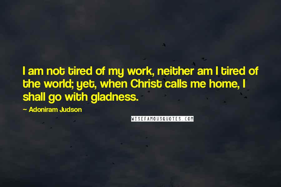 Adoniram Judson Quotes: I am not tired of my work, neither am I tired of the world; yet, when Christ calls me home, I shall go with gladness.