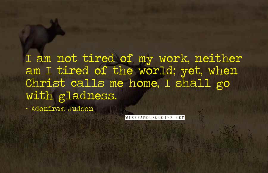 Adoniram Judson Quotes: I am not tired of my work, neither am I tired of the world; yet, when Christ calls me home, I shall go with gladness.