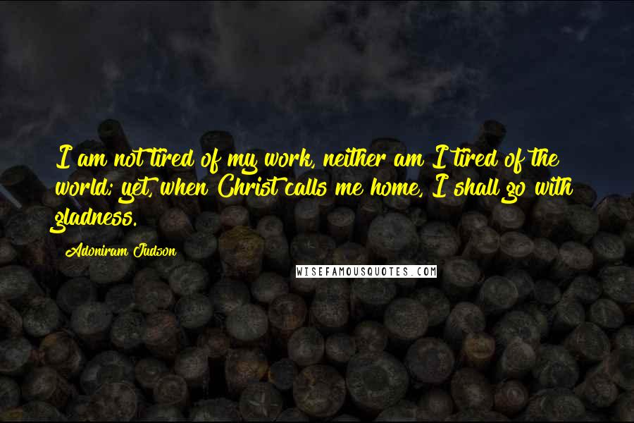 Adoniram Judson Quotes: I am not tired of my work, neither am I tired of the world; yet, when Christ calls me home, I shall go with gladness.