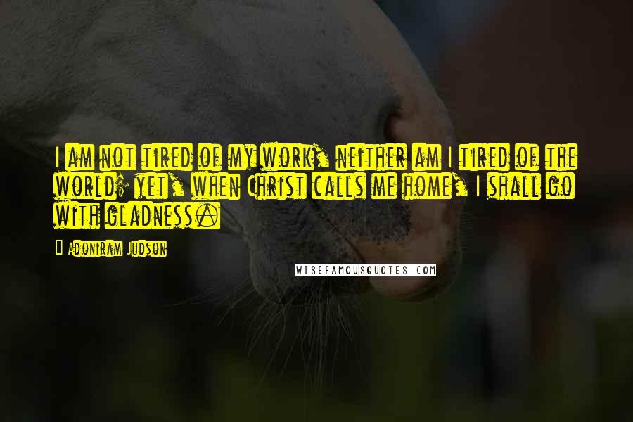 Adoniram Judson Quotes: I am not tired of my work, neither am I tired of the world; yet, when Christ calls me home, I shall go with gladness.