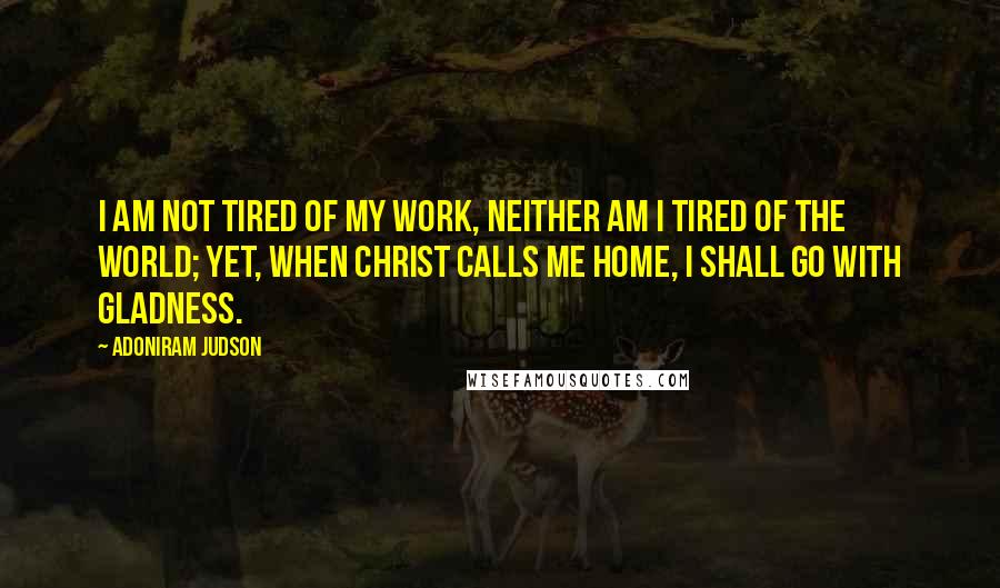 Adoniram Judson Quotes: I am not tired of my work, neither am I tired of the world; yet, when Christ calls me home, I shall go with gladness.