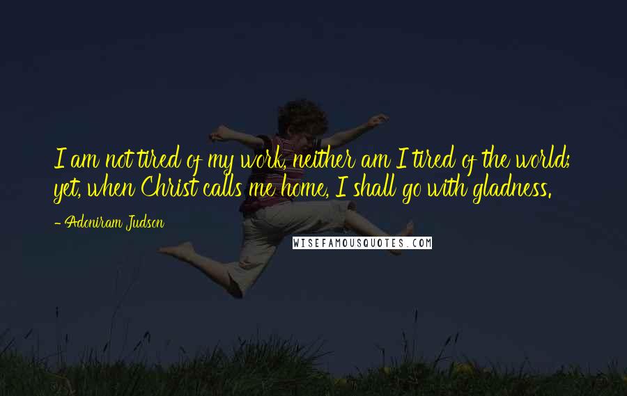 Adoniram Judson Quotes: I am not tired of my work, neither am I tired of the world; yet, when Christ calls me home, I shall go with gladness.