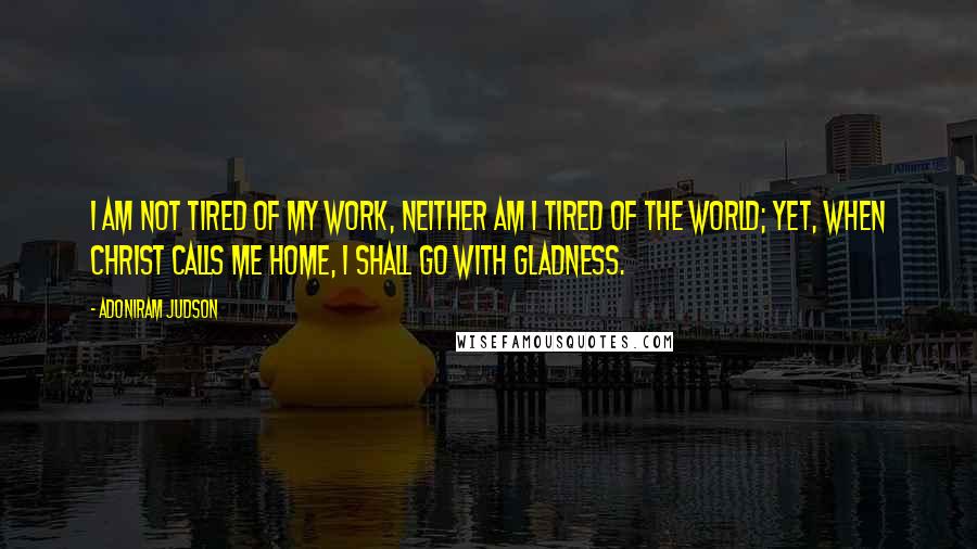 Adoniram Judson Quotes: I am not tired of my work, neither am I tired of the world; yet, when Christ calls me home, I shall go with gladness.