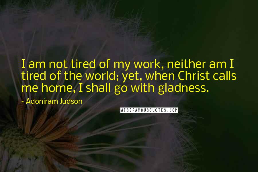 Adoniram Judson Quotes: I am not tired of my work, neither am I tired of the world; yet, when Christ calls me home, I shall go with gladness.