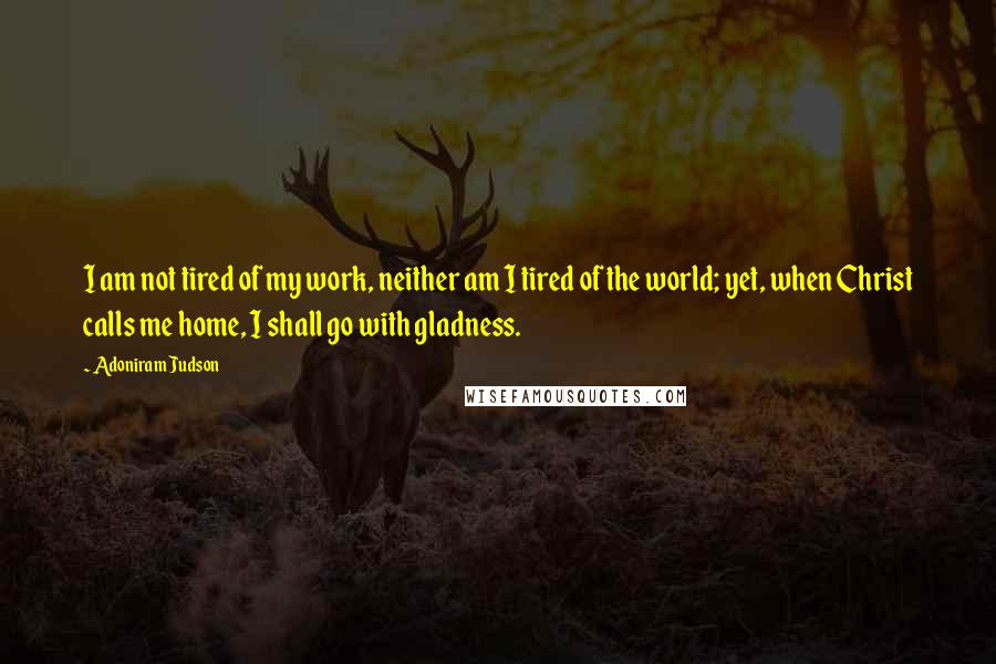 Adoniram Judson Quotes: I am not tired of my work, neither am I tired of the world; yet, when Christ calls me home, I shall go with gladness.