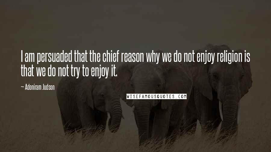 Adoniram Judson Quotes: I am persuaded that the chief reason why we do not enjoy religion is that we do not try to enjoy it.