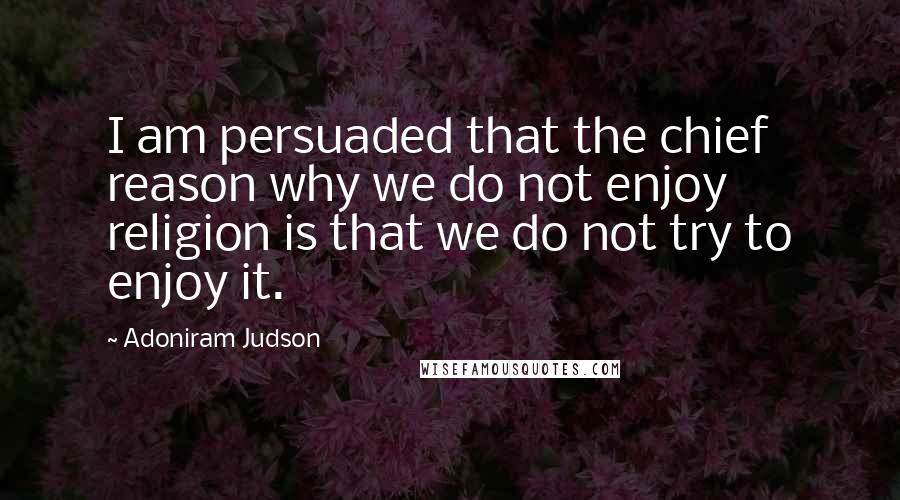 Adoniram Judson Quotes: I am persuaded that the chief reason why we do not enjoy religion is that we do not try to enjoy it.