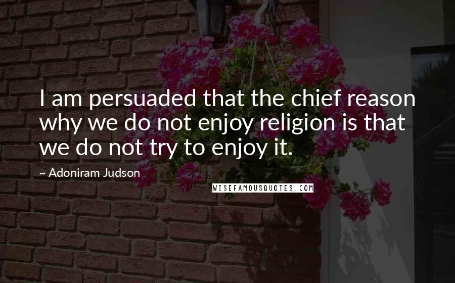 Adoniram Judson Quotes: I am persuaded that the chief reason why we do not enjoy religion is that we do not try to enjoy it.