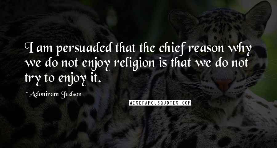 Adoniram Judson Quotes: I am persuaded that the chief reason why we do not enjoy religion is that we do not try to enjoy it.