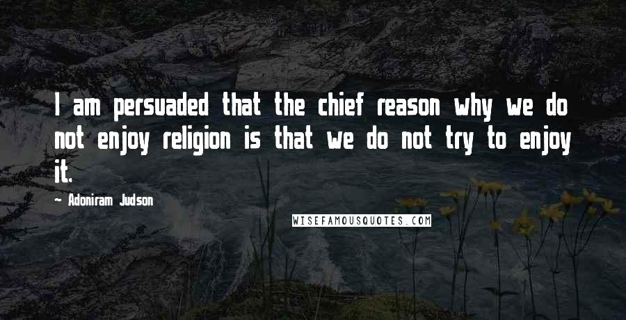 Adoniram Judson Quotes: I am persuaded that the chief reason why we do not enjoy religion is that we do not try to enjoy it.