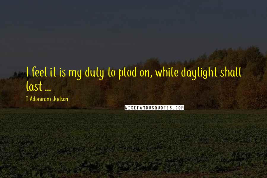 Adoniram Judson Quotes: I feel it is my duty to plod on, while daylight shall last ...