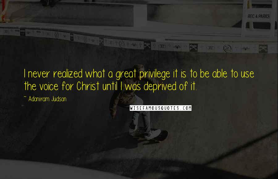 Adoniram Judson Quotes: I never realized what a great privilege it is to be able to use the voice for Christ until I was deprived of it.