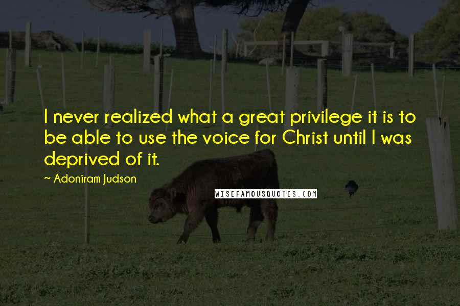 Adoniram Judson Quotes: I never realized what a great privilege it is to be able to use the voice for Christ until I was deprived of it.